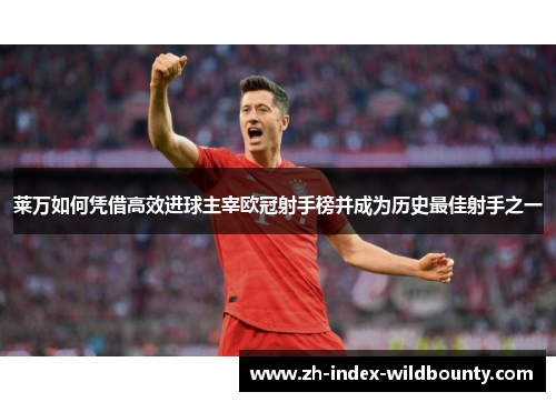 莱万如何凭借高效进球主宰欧冠射手榜并成为历史最佳射手之一