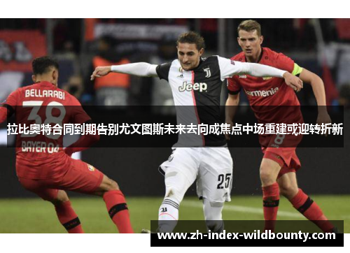 拉比奥特合同到期告别尤文图斯未来去向成焦点中场重建或迎转折新