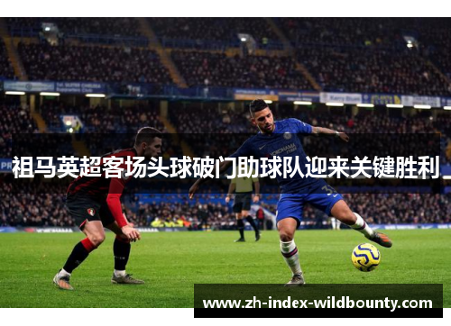 祖马英超客场头球破门助球队迎来关键胜利