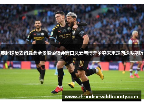 英超球员去留悬念全景解读转会窗口风云与博弈争夺未来走向深度剖析