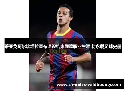 蒂亚戈阿尔坎塔拉宣布退役结束辉煌职业生涯 将永载足球史册 蒂亚戈阿尔坎塔拉宣布退役结束辉煌职业生涯 将永载足球史册