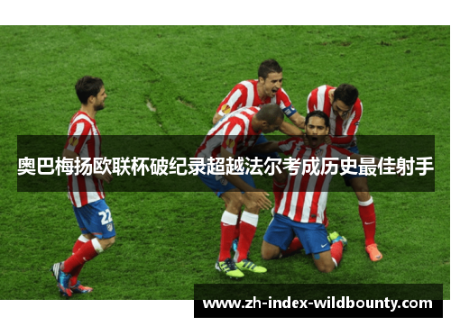奥巴梅扬欧联杯破纪录超越法尔考成历史最佳射手