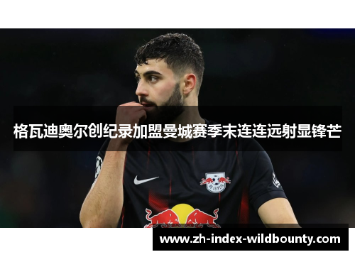 格瓦迪奥尔创纪录加盟曼城赛季末连连远射显锋芒