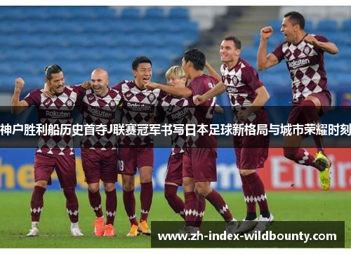 神户胜利船历史首夺J联赛冠军书写日本足球新格局与城市荣耀时刻